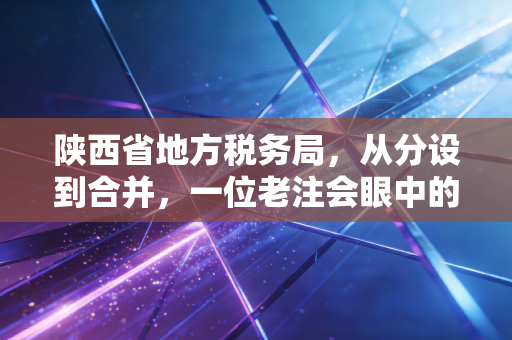 陕西省地方税务局，从分设到合并，一位老注会眼中的陕西税务变迁与服务升级