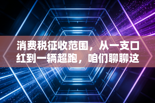消费税征收范围,从一支口红到一辆超跑,咱们聊聊这背后的隐形收割
