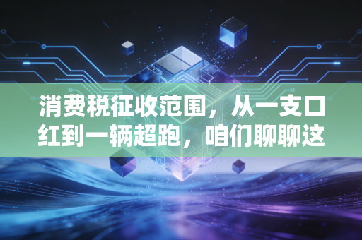 消费税征收范围，从一支口红到一辆超跑，咱们聊聊这背后的隐形收割