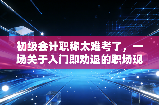 初级会计职称太难考了,一场关于入门即劝退的职场现实大考