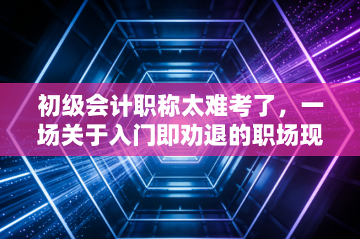 初级会计职称太难考了,一场关于入门即劝退的职场现实大考