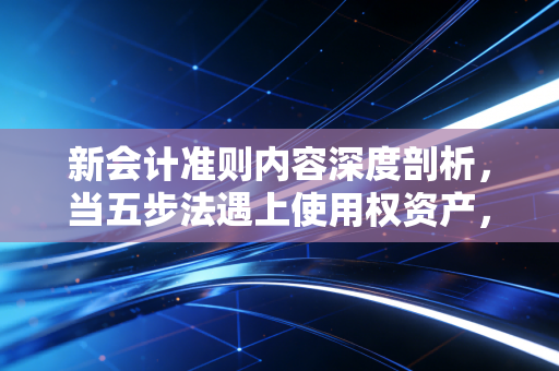 新会计准则内容深度剖析,当五步法遇上使用权资产,财务报表背后的商业逻辑重构