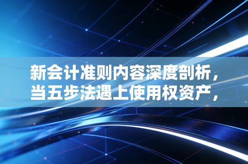 新会计准则内容深度剖析，当五步法遇上使用权资产，财务报表背后的商业逻辑重构