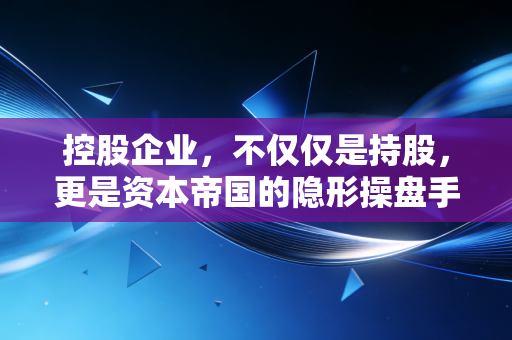 控股企业，不仅仅是持股，更是资本帝国的隐形操盘手
