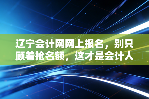 辽宁会计网网上报名,别只顾着抢名额,这才是会计人该有的进阶姿态