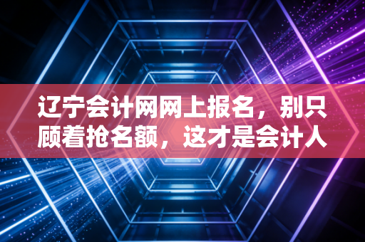 辽宁会计网网上报名，别只顾着抢名额，这才是会计人该有的进阶姿态