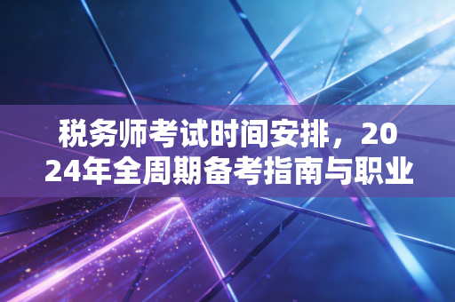 税务师考试时间安排,2024年全周期备考指南与职业进阶深度解析