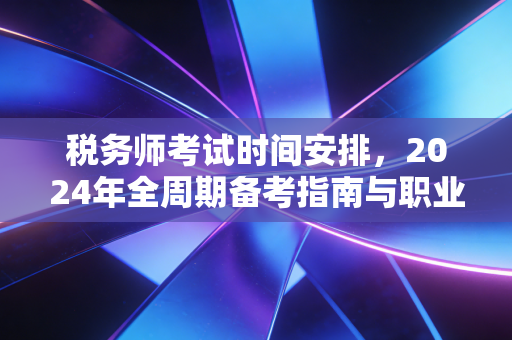 税务师考试时间安排,2024年全周期备考指南与职业进阶深度解析