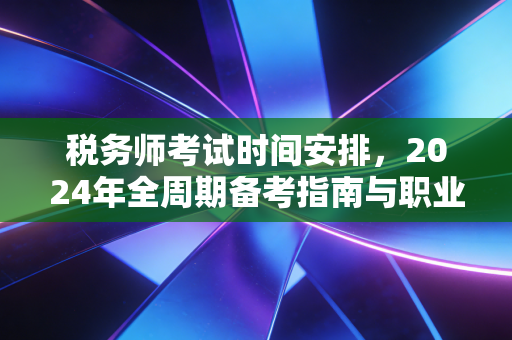 税务师考试时间安排，2024年全周期备考指南与职业进阶深度解析