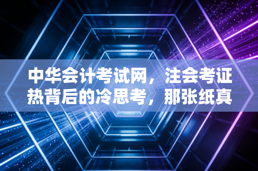 中华会计考试网,注会考证热背后的冷思考,那张纸真的能改变命运吗?