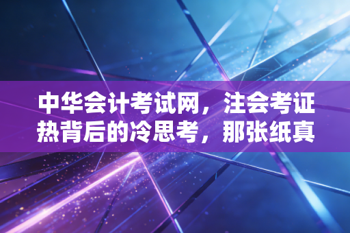 中华会计考试网,注会考证热背后的冷思考,那张纸真的能改变命运吗?