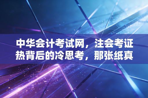 中华会计考试网，注会考证热背后的冷思考，那张纸真的能改变命运吗？