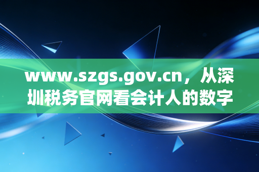 www.szgs.gov.cn，从深圳税务官网看会计人的数字求生与职业突围