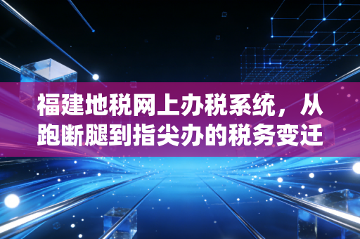 福建地税网上办税系统,从跑断腿到指尖办的税务变迁史