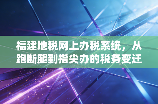 福建地税网上办税系统,从跑断腿到指尖办的税务变迁史