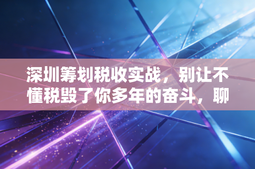 深圳筹划税收实战，别让不懂税毁了你多年的奋斗，聊聊那些没人告诉你的省钱真相