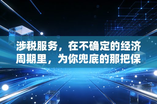 涉税服务,在不确定的经济周期里,为你兜底的那把保护伞