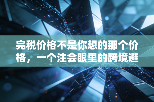 完税价格不是你想的那个价格,一个注会眼里的跨境避坑指南