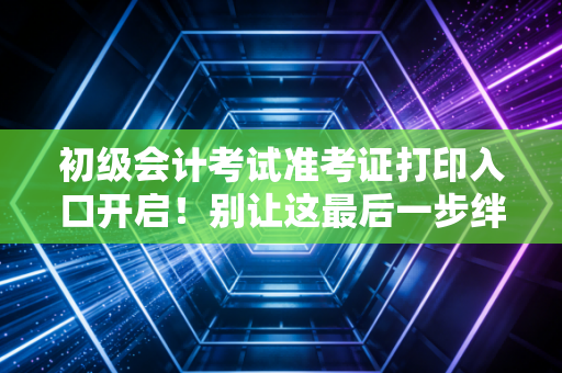 初级会计考试准考证打印入口开启!别让这最后一步绊倒你,资深注会人的考前碎碎念