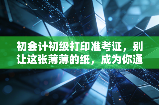 初会计初级打印准考证,别让这张薄薄的纸,成为你通往会计之路的拦路虎