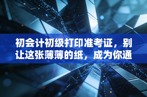 初会计初级打印准考证,别让这张薄薄的纸,成为你通往会计之路的拦路虎