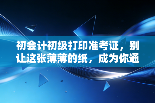 初会计初级打印准考证，别让这张薄薄的纸，成为你通往会计之路的拦路虎
