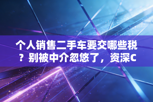 个人销售二手车要交哪些税？别被中介忽悠了，资深CPA为你深度解析背后的税理与实操