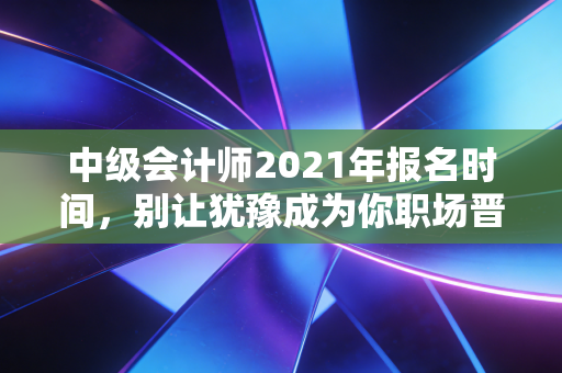中级会计师2021年报名时间,别让犹豫成为你职场晋升的绊脚石