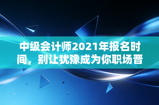 中级会计师2021年报名时间，别让犹豫成为你职场晋升的绊脚石