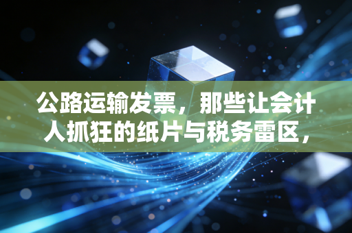 公路运输发票，那些让会计人抓狂的纸片与税务雷区，我的一点真心话