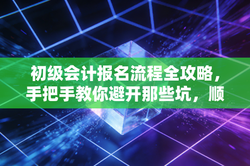 初级会计报名流程全攻略，手把手教你避开那些坑，顺利踏上会计路