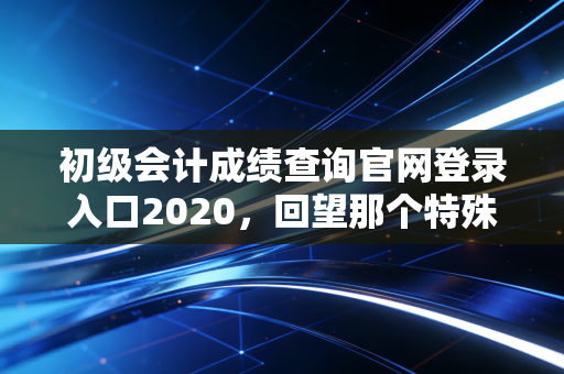 初级会计成绩查询官网登录入口2020，回望那个特殊的夏天，聊聊会计人的入场券