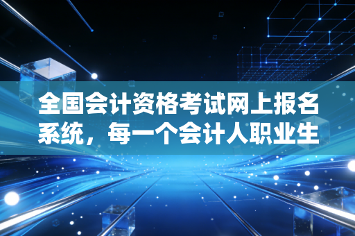 全国会计资格考试网上报名系统，每一个会计人职业生涯的第一道坎与新起点