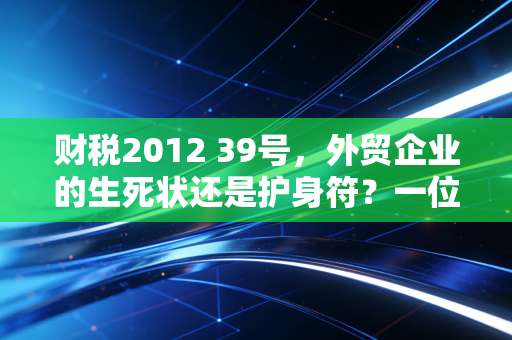 财税2012 39号，外贸企业的生死状还是护身符？一位注会眼中的出口退税风云