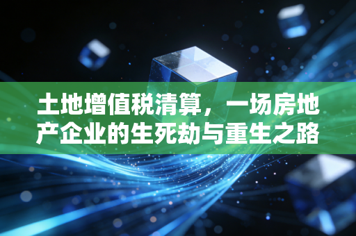 土地增值税清算，一场房地产企业的生死劫与重生之路