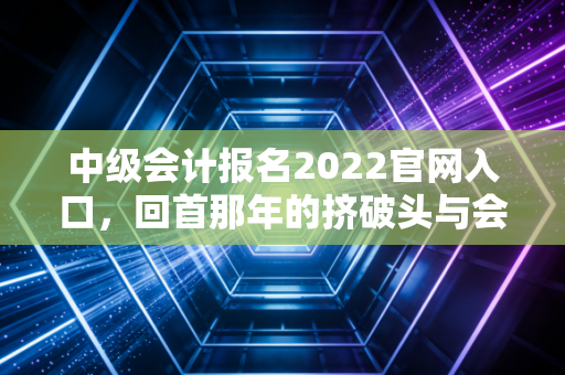 中级会计报名2022官网入口，回首那年的挤破头与会计人的职场突围