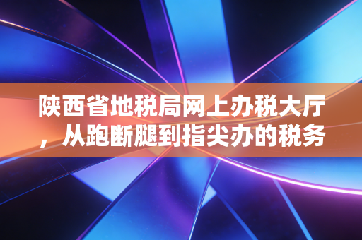 陕西省地税局网上办税大厅，从跑断腿到指尖办的税务变迁史