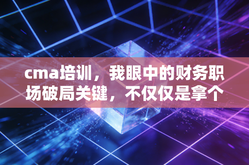 cma培训，我眼中的财务职场破局关键，不仅仅是拿个证