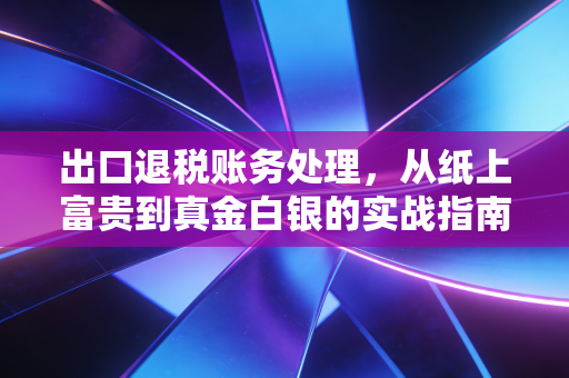 出口退税账务处理，从纸上富贵到真金白银的实战指南与深度思考