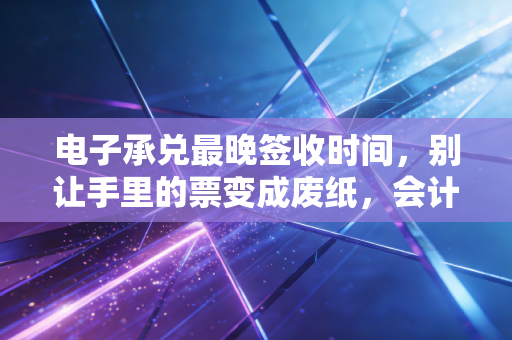 电子承兑最晚签收时间，别让手里的票变成废纸，会计人必须知道的生死线
