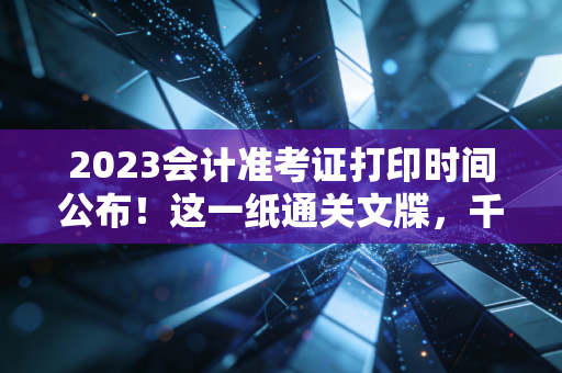 2023会计准考证打印时间公布!这一纸通关文牒,千万别在最后关头掉链子