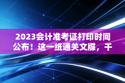 2023会计准考证打印时间公布！这一纸通关文牒，千万别在最后关头掉链子