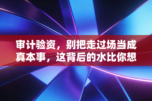审计验资，别把走过场当成真本事，这背后的水比你想象的深