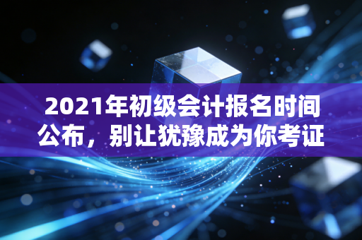 2021年初级会计报名时间公布，别让犹豫成为你考证路上的绊脚石