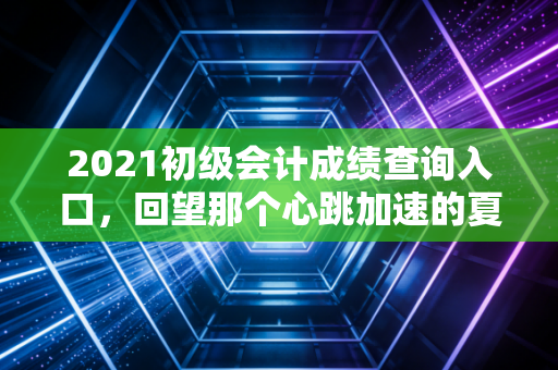 2021初级会计成绩查询入口，回望那个心跳加速的夏天，聊聊会计人的第一张入场券