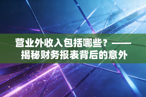 营业外收入包括哪些?—— 揭秘财务报表背后的意外之财与经营真相