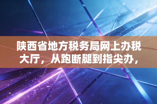 陕西省地方税务局网上办税大厅,从跑断腿到指尖办,一位注会眼中的税务数字化变迁