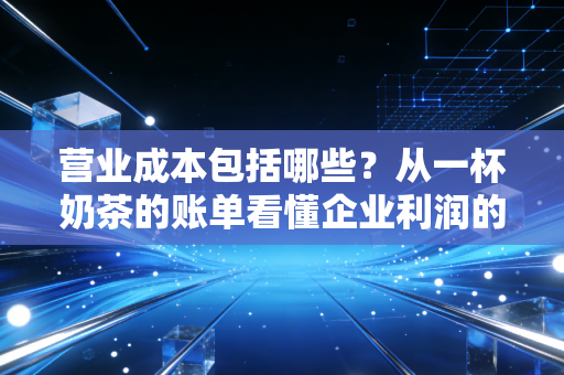 营业成本包括哪些?从一杯奶茶的账单看懂企业利润的隐形杀手