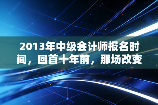 2013年中级会计师报名时间，回首十年前，那场改变无数会计人命运的报名