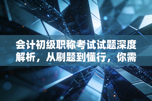 会计初级职称考试试题深度解析，从刷题到懂行，你需要跨越的思维鸿沟